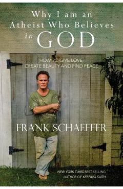 Why I am an Atheist Who Believes in God: How to give love, create beauty and find peace - Frank Schaeffer