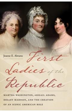 First Ladies of the Republic: Martha Washington, Abigail Adams, Dolley Madison, and the Creation of an Iconic American Role - Jeanne E. Abrams