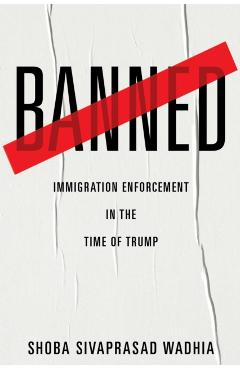 Banned: Immigration Enforcement in the Time of Trump - Shoba Sivaprasad Wadhia