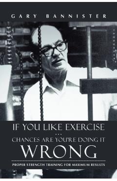 If You Like Exercise ... Chances Are You're Doing It Wrong: Proper Strength Training for Maximum Results - Gary Bannister