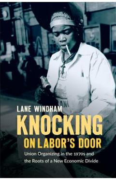 Knocking on Labor\'s Door: Union Organizing in the 1970s and the Roots of a New Economic Divide - Lane Windham