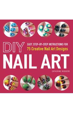 DIY Nail Art: Easy, Step-By-Step Instructions for 75 Creative Nail Art Designs - Catherine Rodgers