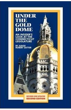 Under the Gold Dome: An Insider\'s Look at the Connecticut Legislature (Second Edition) - Judge Robert Satter