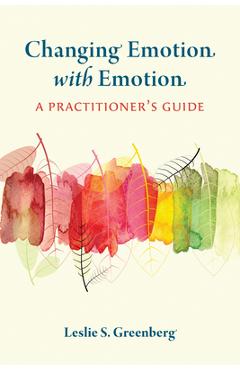 Changing Emotion with Emotion: A Practitioner\'s Guide - Leslie S. Greenberg