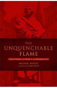 The Unquenchable Flame: Discovering the Heart of the Reformation - Michael Reeves