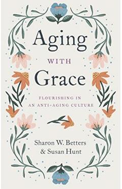 Aging with Grace: Flourishing in an Anti-Aging Culture - Sharon Betters