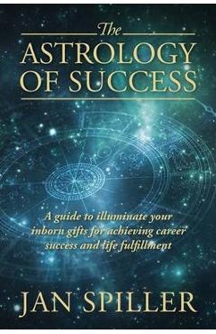 The Astrology of Success: A Guide to Illuminate Your Inborn Gifts for Achieving Career Success and Life Fulfillment - Jan Spiller