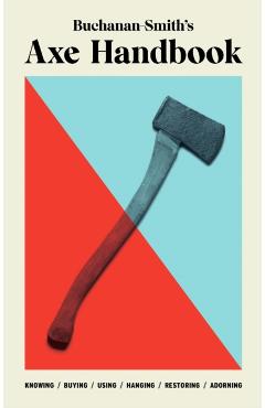 Buchanan-Smith's Axe Handbook: Knowing, Buying, Using, Hanging, Restoring & Adorning - Peter Buchanan-smith