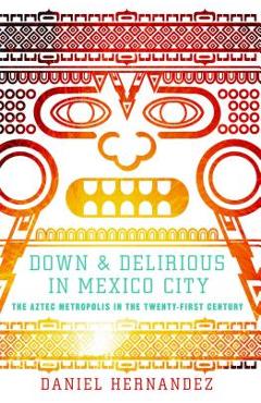 Down & Delirious in Mexico City: The Aztec Metropolis in the Twenty-First Century - Daniel Hernandez