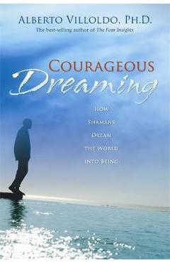 Courageous Dreaming: How Shamans Dream the World Into Being - Alberto Villoldo