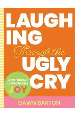 Laughing Through the Ugly Cry: ...and Finding Unstoppable Joy - Dawn Barton