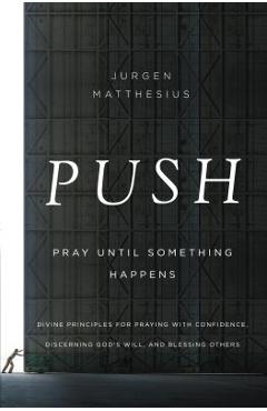 Push: Pray Until Something Happens: Divine Principles for Praying with Confidence, Discerning God\'s Will, and Blessing Others - Jurgen Matthesius