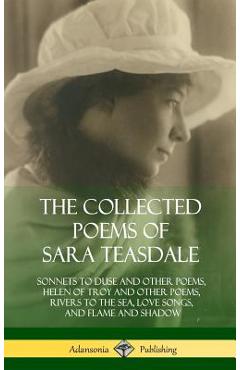 The Collected Poems of Sara Teasdale: Sonnets to Duse and Other Poems, Helen of Troy and Other Poems, Rivers to the Sea, Love Songs, and Flame and Sha - Sara Teasdale