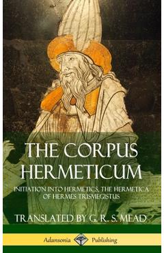 The Corpus Hermeticum: Initiation into Hermetics, The Hermetica of Hermes Trismegistus (Hardcover) - G. R. S. Mead
