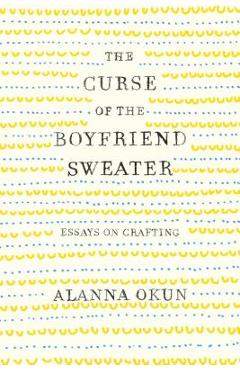 The Curse of the Boyfriend Sweater: Essays on Crafting - Alanna Okun