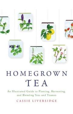 Homegrown Tea: An Illustrated Guide to Planting, Harvesting, and Blending Teas and Tisanes - Cassie Liversidge