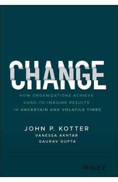 Change: How Organizations Achieve Hard-To-Imagine Results in Uncertain and Volatile Times - John P. Kotter