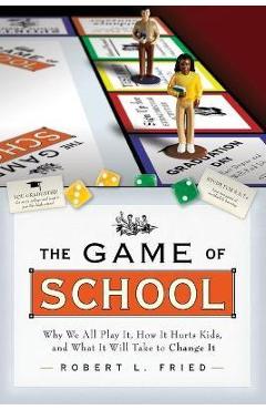 The Game of School: Why We All Play It, How It Hurts Kids, and What It Will Take to Change It - Robert L. Fried
