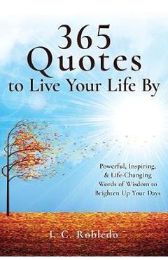 365 Quotes to Live Your Life By: Powerful, Inspiring, & Life-Changing Words of Wisdom to Brighten Up Your Days - I. C. Robledo