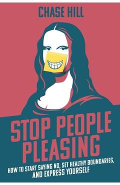 Stop People Pleasing: How to Start Saying No, Set Healthy Boundaries, and Express Yourself - Chase Hill