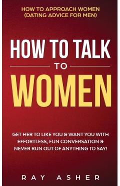 How to Talk to Women: Get Her to Like You & Want You With Effortless, Fun Conversation & Never Run Out of Anything to Say! How to Approach W - Ray Asher