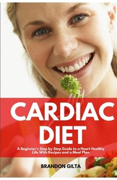 Cardiac Diet: A Beginner\'s Step-by-Step Guide to a Heart-Healthy Life with Recipes and a Meal Plan - Brandon Gilta