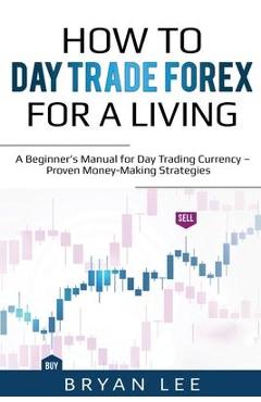 How to Day Trade Forex for a Living: A Beginner\'s Manual for Day Trading Currency - Proven Money-Making Strategies - Bryan Lee