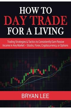 How to Day Trade for a Living: Trading Strategies & Tactics to Consistently Earn Passive Income in Any Market - Stocks, Forex, Cryptocurrency, or Opt - Bryan Lee