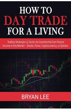 How to Day Trade for a Living: Trading Strategies & Tactics to Consistently Earn Passive Income in Any Market - Stocks, Forex, Cryptocurrency, or Opt - Bryan Lee