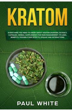 Kratom: EVERYTHING YOU NEED TO KNOW ABOUT KRATOM (Powder, Extract, Capsules, Herbal Supplement) for PAIN MANAGEMENT: Its Uses, - Paul White