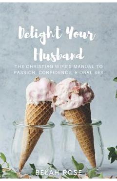 Delight Your Husband: The Christian Wife\'s Manual to Passion, Confidence, & Oral Sex - Belah Rose