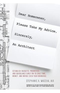 Dear Homeowner, Please Take My Advice. Sincerely, An Architect: A Guide to Help You Establish Budgets, Priorities, and Guidelines Early On To Save Tim - Stephanie Wascha