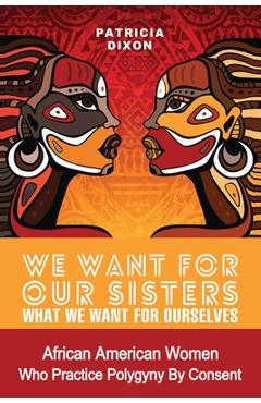 We Want for Our Sisters What We Want for Ourselves: African American Women Who Practice Polygyny/Polygamy by Consent - Patricia Dixon