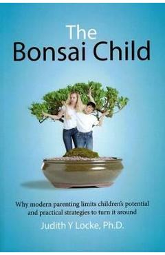The Bonsai Child: Why modern parenting limits children\'s potential and practical strategies to turn it around - Judith Y. Locke