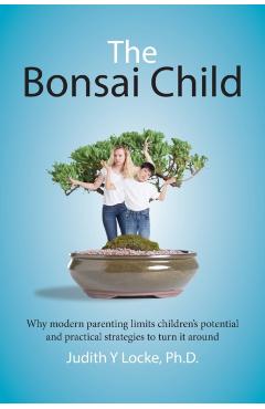 The Bonsai Child: Why modern parenting limits children's potential and practical strategies to turn it around - Judith Y. Locke