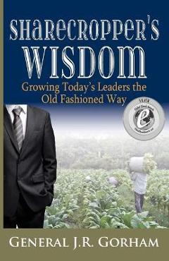 Sharecropper\'s Wisdom: Growing Today\'s Leaders the Old Fashioned Way - General Jr. Gorham