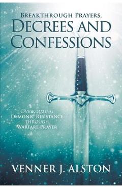 Breakthrough Prayers Decrees and Confessions: Overcoming Demonic Resistance Through Warfare Prayer - Venner J. Alston