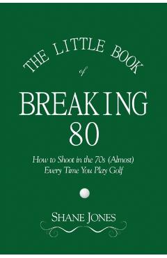 The Little Book of Breaking 80 - How to Shoot in the 70s (Almost) Every Time You Play Golf - Shane Jones