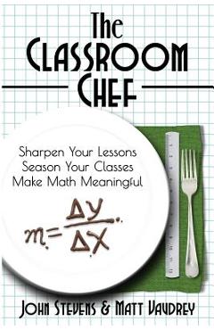 The Classroom Chef: Sharpen Your Lessons, Season Your Classes, and Make Math Meaningful - John Stevens