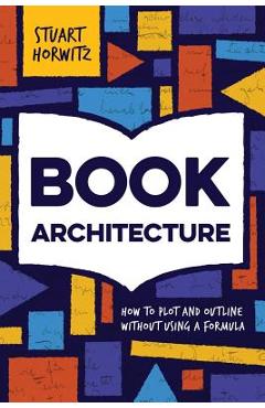 Book Architecture: How to Plot and Outline Without Using a Formula - Stuart Horwitz