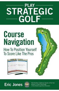 Play Strategic Golf: Course Navigation: How To Position Yourself To Score Like The Pros - Eric Jones