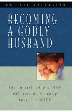 Becoming a Godly Husband: The Hardest Thing a Man Will Ever Do Is Really Love His Wife - Gil Stieglitz