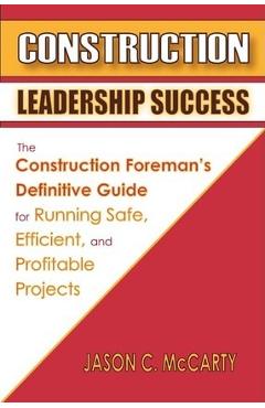 Construction Leadership Success: The Construction Foreman\'s Definitive Guide for Running Safe, Efficient, and Profitable Projects - Jason C. Mccarty
