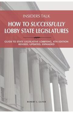 Insiders Talk: How to Successfully Lobby State Legislatures: Guide to State Legislative Lobbying, 4th Edition - Revised, Updated, Exp - Robert Lawrence Guyer