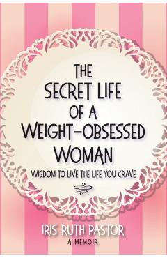 The Secret Life of a Weight-Obsessed Woman: Wisdom to live the life you crave - Iris Ruth Pastor