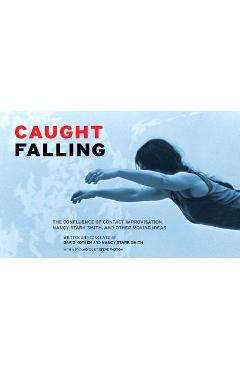 Caught Falling: The Confluence of Contact Improvisation, Nancy Stark Smith, and Other Moving Ideas - David Koteen