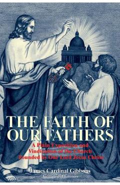 The Faith of Our Fathers: A Plain Exposition and Vindication of the Church Founded by Our Lord Jesus Christ - James Gibbons