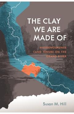 The Clay We Are Made of: Haudenosaunee Land Tenure on the Grand River - Susan M. Hill