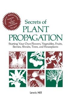 Secrets of Plant Propagation: Starting Your Own Flowers, Vegetables, Fruits, Berries, Shrubs, Trees, and Houseplants - Lewis Hill