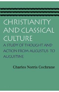 Christianity and Classical Culture: A Study of Thought and Action from Augustus to Augustine - Charles Norris Cochrane